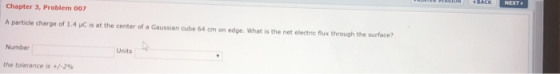Chapter 3, Problem 007 A particle charge of 1.4 yc is at the center of a Gaussien cube 64 cm on edge. What is the net electric flux through the surface? Number Units the tolerance is +/-2%