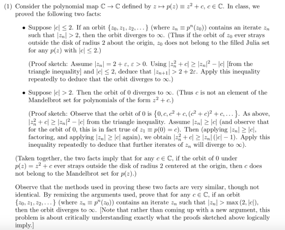 (1) Consider the polynomial map C → C defined by z-Plz) 22 + c, c E C. In class, we proved the following two facts: Suppose lel < 2. If an orbit [z0, 21,22,..} (where zn p(20)) contains an iterate zn such that 2n2, then the orbit diverges to oo. (Thus if the orbit of zo ever strays outside the disk of radius 2 about the origin, 20 does not belong to the filled Julia set for any p(z) with | (P -2 + ε, e> 0. Using |zHc2 lZn12-1c| |from the roof sketch: Assume 1.2n| triangle inequality] and lcl 2, deduce that n+ 2+2. Apply this inequality repeatedly to deduce that the orbit diverges to oo.) . Suppose 2. Then the orbit of 0 diverges to oo. (Thus c is not an element of the Mandelbrot set for polynomials of the form 22 c.) (Proof sketch: Observe that the orbit of 0 is 0, c, c2 +c, (c2 + c)2 +c,... J. As above, 2lnfrom the triangle inequality. Assume l2n| 2 lc| (and observe that for the orbit of 0, this is in fact true of p(0-c). Then (applying zn c, factoring, and applying 2nl 2 Icl again), we obtain |22 + cn (e). Apply this inequality repeatedly to deduce that further iterates of 2n will diverge to oo) (Taken together, the two facts imply that for any cE C, if the orbit of 0 under p(z)2 not belong to the Mandelbrot set for p(z).) c ever strays outside the disk of radius 2 centered at the origin, then c does Observe that the methods used in proving these two facts are very similar, though not identical. By remixing the arguments used, prove that for any cE C, if an orbit z0, 21,22,... J (where 2np() contains an iterate 2n such that |zn| > max (2, lc), then the orbit diverges to oo. [Note that rather than coming up with a new argument, this problem is about critically understanding exactly what the proofs sketched above logically imply