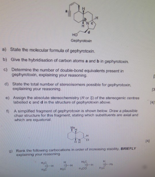 N c ?? Gephyrotoxin a) State the molecular formula of gephyrotoxin. b) Give the hybridisation of carbon atoms a and b in gephyrotoxin. c) Determine the number of double-bond equivalents present in gephyrotoxin, explaining your reasoning State the total number of stereoisomers possible for gephyrotoxin, explaining your reasoning. d) e) Assign the absolute stereochemistry (R or S) of the stereogenic centres labelled c and d in the structure of gephyrotoxin above. 14] A simplified fragment of gephyrotoxin is shown below. Draw a plausible chair structure for this fragment, stating which substituents are axial and which are equatorial. f) 9) Rank the following carbocations in order of increasing stability, BRIEFLY explaining your reasoning H2C Ph ??? H C