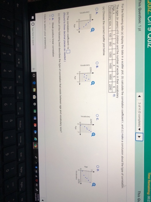 This Question: 1 pt 3 of 4 (0 complete) ? This Qu For the following data (a) display the data in a scatter plot, (b) calculate the correlation coefficient r, and (c) make a conclusion about the type of correlation The ages (in years) of 6 children and the number of words in their vocabulary 350 1450 O C. ?. Age Age Round to three decimal places as needed.) (c) Which of the following best describes the type of correlation that exists between age and vocabulary size? O A. Weak positive linear correlation O Type here to search 4
