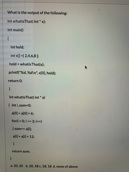 What is the output of the following: int whatIsThat(int * x); int main() int hold; int x[] = { 2,4,6,8); hold = whatIsThat(x)