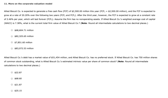 11. More on the corporate valuation model Allied Biscuit Co. is expected to generate a free cash flow (FCF) of $2,500.00 mill