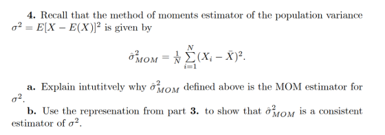 4. Recall that the method of moments estimator of the population variance a2-EX-E(X)]2 is given by V12 X, - X)2. . Explain intutitvely why ơMOM defined above is the MOM estimator for σ2 b. Use the represenation from part 3. to show that ơMOM is a consistent estimator of σ2