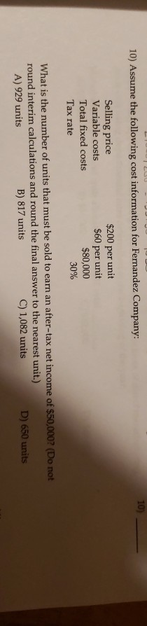 10) Assume the following cost information for Fernandez Company: Selling price Variable costs Total fixed costs Tax rate $200 per unit $60 per unit $80,000 30% What is the number of units that must be sold to earn an after-tax net income of $50,000? (Do not round interim calculations and round the final answer to the nearest unit.) A) 929 units B) 817 units C) 1,082 units D) 650 units