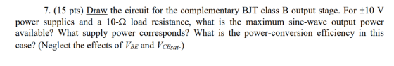 7, (15 pts) Draw the circuit for the complementary BJT class B output stage. For ±10 V power supplies and a 10-Ω load resistance, what is the maximum sine-wave output power available? What supply power corresponds? What is the power-conversion efficiency in this case? (Neglect the effects of VbE and VcEsat.)
