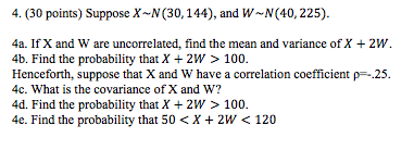 (30 points) Suppose x-N(30,144), and W-N(40,225). 4a. If X and W are uncorrelated, find the mean and variance of X 2W 4b. Find the probability that X + 2W > 100. Henceforth, suppose that X and W have a correlation coefficient p25 4c. What is the covariance of X and W? 4d. Find the probability that X 2W > 100. 4e. Find the probability that 50 < X 2W 120