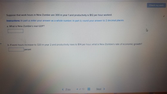 Suppose that work hours in New Zombie are 300 in year 1 and productivity is $12 per hour worked Instructions: In part enter your answer as a whole number in part b, round your answer to 2 decimal places. a What is New Zombles real GDP? b. If work hours increase to 320 in year 2 and productivity rises to $14 per hour what is New Zomblies rate of economic growth? percent Prev 4 o TO Next >