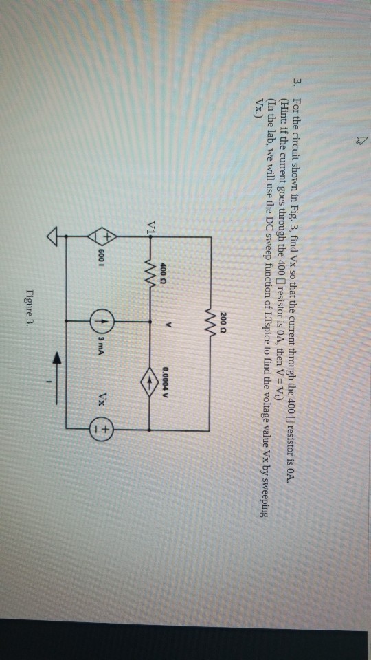 3. For the circuit shown in Fig. 3, find Vx so that the current through the 400 D resistor is oA. (Hint: if the current goes through the 400 resistor is OA, then V V) (In the lab, we will use the DC sweep function of LTspice to find the voltage value Vx by sweeping Vx.) 200 Ω 0.0004 V 400 Ω 600 1 3 mA Figure 3.
