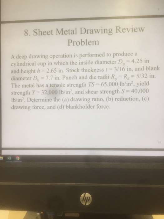8. Sheet Metal Drawing Review Problem A deep drawing operation is performed to produce a cylindrical cup in which the inside diameter D 4.25 in and height h 2.65 in. Stock thickness 3/16 in, and blank diameter D, 7.7 in. Punch and die radii R, R 5/32 in. The metal has a tensile strength TS 65,000 lb/in2, yield strength Y- 32,000 Ib/in2, and shear strength S 40,000 lb/in2. Determine the (a) drawing ratio, (b) reduction, (c) drawing force, and (d) blankholder force. T0