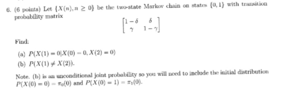 6. (6 poiats) Let (X(n),n 2 0) be the two-state Markow chain on states (o,I with transition 1-6 61 probability matrix Find: (a) P(x(1)-oX(0) ,x(2) 0) Note. (b) is an unconditional joint robability so you will need to include the initial distribution P(X(0) = 0)-π。(0) and P(X(0) = 1)- (0)
