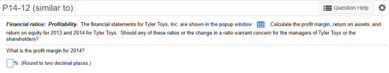 P14-12 (similar to) Question Help Financial ratios: Profitability. The financial statements for Tyler Toys, Inc. are shown in