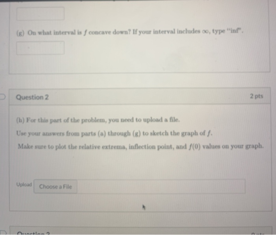 (s) On what interval is f concave down? If your interval includes oo, type int. Question 2 2 pts (h) For this part of the p