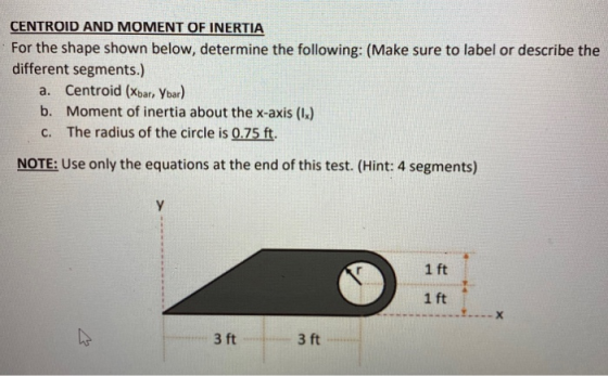 CENTROID AND MOMENT OF INERTIA For the shape shown below, determine the following: (Make sure to label or describe the differ