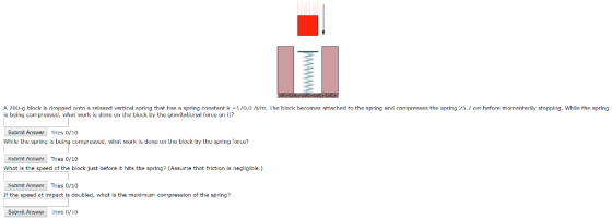 A 2110-g bock is dropped onto a relaxed verti a spring that has a spring constant k 1 /0.0 is being cornpressed, vhiel work is done on the block by Uhe uravilaliurial force or ili? m. I he block he mes attached to the spring and compresses the spring 25./cm hefore momenta ri y stopping while the spring iL? Submit Answer rics /10 While the sprig is being ompressed, whal work is done un the bluck by the s pring fore? Submit Answer Tries 0/10 What is the speed of the block just before it hits the spring? (Assume that friction is negllgible.) Submit Answer Tries 0/10 If the speed at impact is doubled, what is the maximum compression of the spring? Subrmit Arnser ries 1o