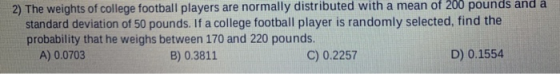 2) The weights of college football players are normally distributed with a mean of 200 pounds and a standard deviation of 50