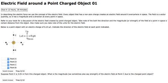 Electric Field around a Point Charged Object 01 Due in 12 hours, 18 minutes In describing the electric force we use the concept of the electric field. Every object that has a non-zero charge creates an electric field around it everywhere in space. The field is a vector quantity, so it has a magnitude and a direction at every point in space Refer to your book for a discussion of the electric field created by point-charged object. Take note of the both the direction and the magnitude (or strength) of the field at a point in space a certain distance from the object. Also make sure you take note of the units for the electric field Below is a point object with an electric charge of 6.23 μC. Indicate the direction of the electric field at each point indicated 1c Left+Right Down Point A Point D Point C Point B Submit Answer Tries 0/10 Suppose Point C is 3.05 m from this charged object. What is the magnitude (we sometimes also say strength) of the electric field at Point C due to the charged point object? Submit Answer Tries 0/10