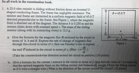 Do all work in the examination book. B = 45.0 T.: 1. A 25.0 ohm resistòr is sliding without friction down an inverted U- shap