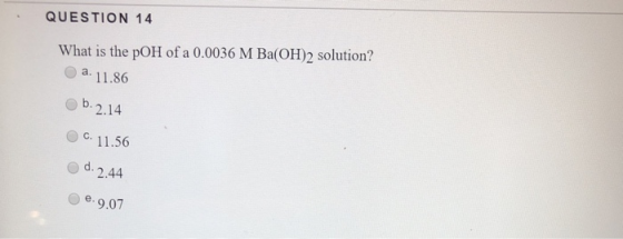 QUESTION 14 What is the pOH of a 0.0036 M Ba(OH)2 solution? a. 11.86 Ob. 2.14 C. 11.56 d. 2.44 .9.07