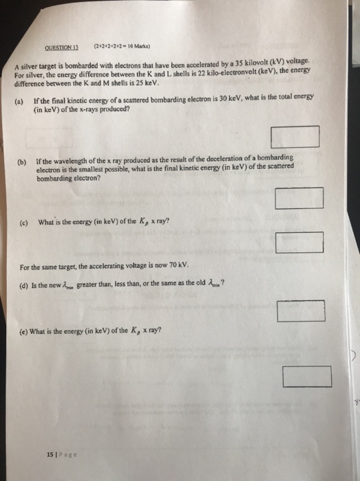 QUESTION 13 22 22-10 Marks) A silver target is bombarded with electrons that have been accelerated by a 35 kilovolt (kV) For silver, the energy difference between the K and L shells is 22 kilo-electronvolt (keV), the energy difference berween the K and M shells is 25 keV. voltage. If the final kinetic energy of a scattered bombarding electron is 30 keV, what is the total energy (in keV) of the x-rays produced? (a) If the wavelength of the x ray produced as the result of the deceleration of a bombarding electron is the smallest possible, what is the final kinetic energy (in keV) of the scattered bombarding electron? (b) (e) What is the energy (in keV) of the Ky, x ray? For the same target, the accelerating voltage is now 70 kV. (d) Is the new 2 greater than, less than, or the same as the old ? (e) What is the energy (in keV) of the K, x ray? yt 15 I Page