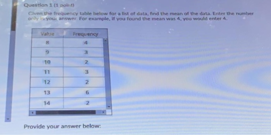 Question 1 (1 point) Given the frequency table below for a list of data, find the mean of the data. Enter the number only In your answer. For example, if you found the mean was 4, you would enter 4. Value Frequency 9 3 2 3 2 6 2 10 12 13 14 Provide your answer below: