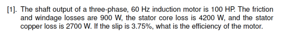 [1. The shaft output of a three-phase, 60 Hz induction motor is 100 HP. The friction and windage losses are 900 W, the stator core loss is 4200 W, and the stator copper loss is 2700 W. If the slip is 3.75%, what is the efficiency of the motor.