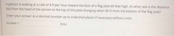 A person is walking at a rate of 4 ft per hour toward the foot of a flag pole 60 feet high. At what rate is the distance S(X)