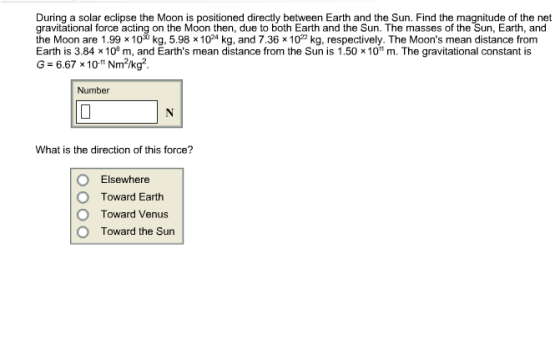 During a solar eclipse the Moon is positioned directly between Earth and the Sun. Find the magnitude of the net gravitational force acting on the Moon then, due to both Earth and the Sun. The masses of the Sun, Earth, and the Moon are 1.99 x100 kg, 5.98 x1024 kg, and 7.36 x 1022 kg, respectively. The Moons mean distance from Earth is 3.84 × 108 m, and Earths mean distance from the Sun is 1.50 x 1011 m. The gravitational constant is G = 6.67x 1011 Nm1kg2 Number What is the direction of this force? O Elsewhere O Toward Earth O Toward Venus O Toward the Sun