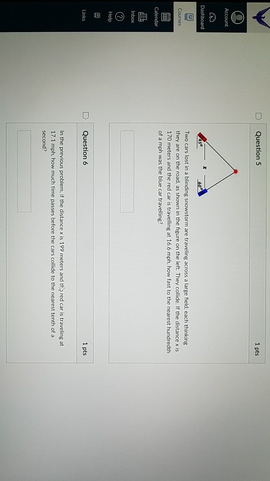 D Question 5 1 pts Dashboard Two cars lost in a blinding snowstorm are traveling across a large field, each thinking they are on the road, as shown in the figure on the left. They collide. If the distance x is 170 meters and the red car is travelling at 16.6 mph, how fast to the nearest hundredth of a mph was the blue car travelling? Calendar nbox D Question 6 1 pts Links In the previous problem, if the distance x is 199 meters and the red car is traveling at 17.1 mph, how much time passes before the cars collide to the nearest tenth of a second?