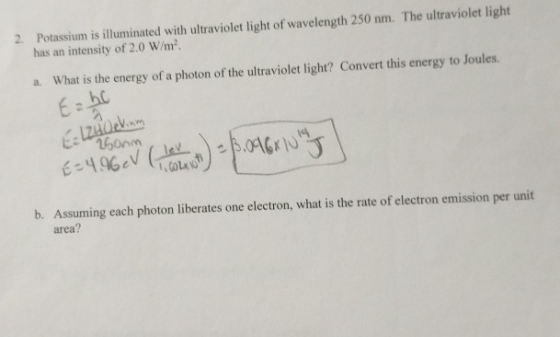 Potassium is illuminated with ultraviolet light of wavelength 250 nm. The ultraviolet light has an intensity of 2.0 W/m2 2. a. What is the energy of a photon of the ultraviolet light? Convert this energy to Joules. Es496cV (i in.fi b. Assuming each photon liberates one electron, what is the rate of electron emission per unit area?