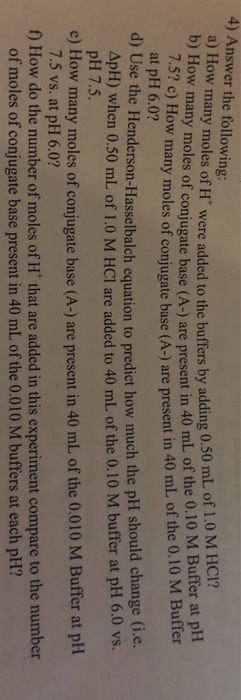 4) Answer the following a) How many moles of H were added to the buffers by adding 0.50 mL of 1.0 M HCl? a b) How many moles of conjugate base (A-) are present in 40 mL of the 0.10 M Buffer at pH 7.5? c) How many mol es of conjugate base (A-) are present in 40 mL of the 0.10 M Buffer at pH 6.0? d) Use the Henderson-Hasselbalch equation to predict how much the pH should change (i.e. ApH) when 0.50 mL of 1.0 M HCI are added to 40 mL of the 0.10 M buffer at pH 6.0 vs. pH 7.5. 7.5 vs. at pH 6.0? of moles of conjugate base present in 40 mL of the 0.010 M buffers at each pH? e) How many moles of conjugate base (A-) are present in 40 mL of the 0.010 M Buffer at pH f) How do the number of moles of H that are added in this experiment compare to the number