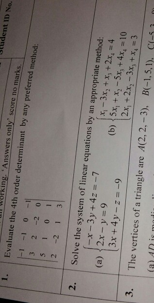 Student ID No. lill working. An swers only score no marks 1. Evaluate the 4th order determinant by any preferred m 3 2 -2 0 2 -2 1 3 2. Solve the system of linear equations by an appropriate m -x-3y + 4z =-7 2x-y = 9 3x+4y-z-9 x,-3x, +x, +2x, =4 (b) { 5x, + x2-5x3 + 4x4 = 10 2x, + 2x2-3x3 +x, = 3 (a) 3. The vertices of a triangle are A(2, 2,-3), B(1,5,1), C-