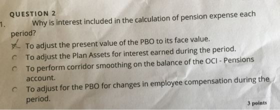 QUESTION 2 Why is interest included in the calculation of pension expense each period? To adjust the present value of the PBO