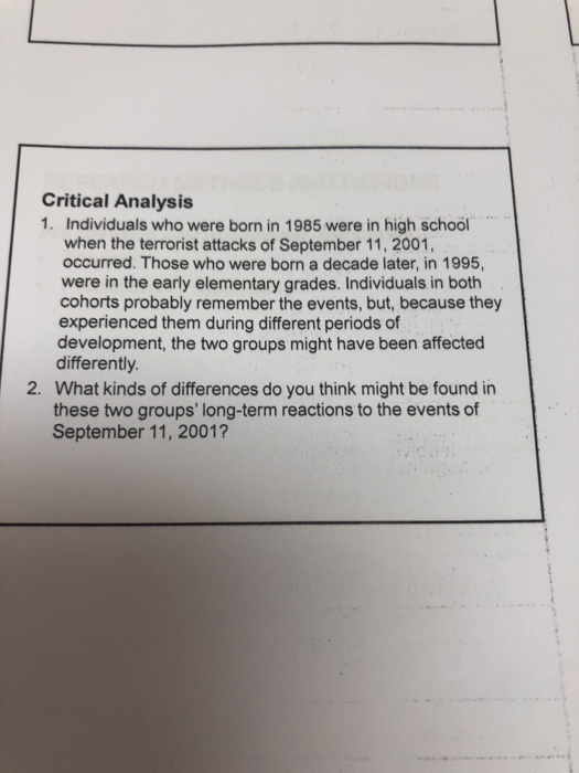 Critical Analysis 1. Individuals who were born in 1985 were in high school when the terrorist attacks of September 11, 2001, occurred. Those who were born a decade later, in 1995, were in the early elementary grades. Individuals in both cohorts probably remember the events, but, because they experienced them during different periods of development, the two groups might have been affected differently. What kinds of differences do you think might be found in these two groups long-term reactions to the events of September 11, 2001? 2.