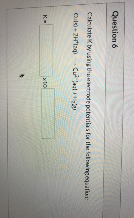 Question 6 Calculate K by using the electrode potentials for the following equation: Cu(s) + 2H+(aq) —> Cu2+(aq) + H2(g) K- X