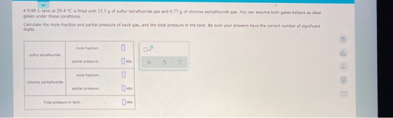 A 9.00 L tank at 29.4 °C is filled with 15.3 g of sulfur tetrafluoride gas and 6.77 g of chlorine pentafluoride gas. You can
