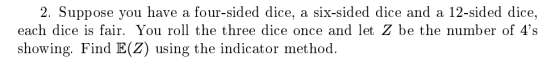 2. Suppose you have a four-sided dice, a six-sided dice and a 12-sided dice, each dice is fair. You roll the three dice once and let Z be the number of 4s showing. Find E(Z) using the indicator method.