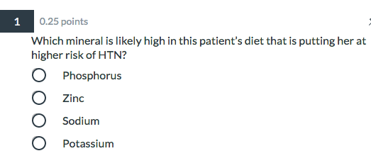1 0.25 points Which mineral is likely high in this patients diet that is putting her at higher risk of HTN? O Phosphorus O Z