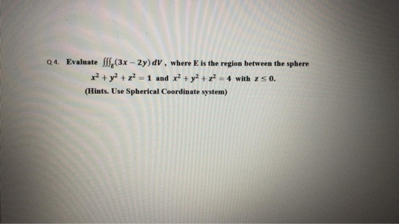 Q4. Evaluate SS (3x – 2y) dv, where is the region between the sphere x2 + y2 + z2 = 1 and x2 + y2 + z2 = 4 with z so. (Hints.
