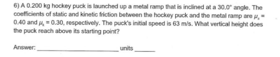 6) A 0.200 kg hockey puck is launched up a metal ramp that is inclined at a 30.0° angle. The coefficients of static and kinet