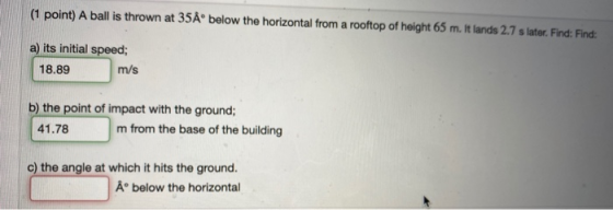 (1 point) A ball is thrown at 35A below the horizontal from a rooftop of height 65 m. It lands 2.7 s later. Find: Find a) its