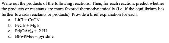 Write out the products of the following reactions. Then, for each reaction, predict whether the products or reactants are mor