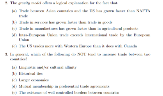 2. The gravity model offers a logical explanation for the fact that (a) Trade between Asian countries and the US has grown faster than NAFTA trade (b) Trade in services has grown faster than trade in goods (c) Trade in manufactures has grown faster than in agricultural products (d) Intra-European Union trade exceeds international trade by the Europcan Union (c) The US trades more with Western Europe thant does with Canada 3. In general which of the following do NOT tend to increase trade between two countries? (a) Linguistic and/or cultual affinity b) Historical ties (c) Larger economies (d) Mutual membership in preferential trade agreements (e) The existence of well controlled borders between countries