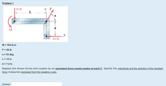 Problem 1 10 lb y F L ВІ M 45 lb M = 194 lb.in F = 36 lb a = 53 deg L = 12 in d = 7.2 in Replace the shown forces and couples