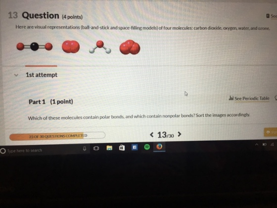 13 Question (4 points) a See Here are visual representations (ball-and-stick and space-filling models) of four molecules: carbon dioxide, oxygen, water, and ozone. v 1st attempt Jil see periodic Table Part 1 (1 point) which of these molecules contain polar bonds, and which contain nonpolar bonds?Sort the images accordingly. 13/30 23 F30 QUESTIONS COMPLETED OF a In Type here to search O