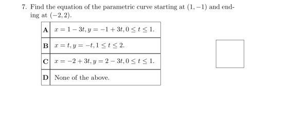 7. Find the equation of the parametric curve starting at (1, -1) and end- ing at (-2,2). Ax=1- 3t, y = -1 + 3t, 0 <t < 1. B x