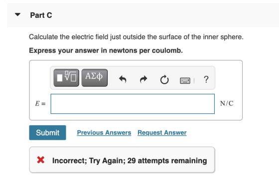 Part C Calculate the electric field just outside the surface of the inner sphere. Express your answer in newtons per coulomb.