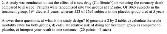 2. A study was conducted to test the effect of a new drug (Clofibrate) on reducing the coronary death compared to placebo. Patients were randomized into two groups at 1:2 ratio. Of 1065 subjects in the treatment group, 194 died at 5 years, whereas 523 of 2695 subjects in the placebo group died at 5 years. Answer these questions: a) what is the study design? b) generate a 2 by 2 table, c) calculate the crude mortality rates for both groups, d) calculate relative risk of dying for treatment group as compared to placebo, e) interpret your result in one sentence. (20 points - 4 each)
