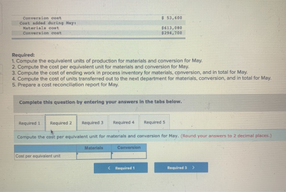 $ 53,600 Conversion cost Cost added during May Materials cost Conversion cost $613,080 $294,700 Required: 1. Compute the equi