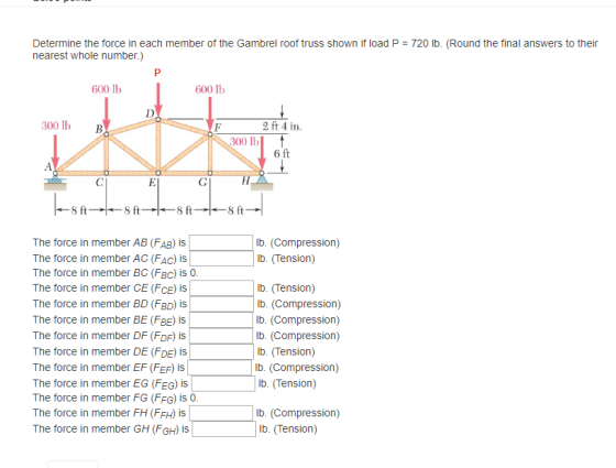Determine the force in each member of the Gambrel roof truss shown if load P = 720 lb. (Round the final answers to their nearest whole number.) 600 lb 600 lb 300lb B 2 ft 4 in. 300 lb 8 ft S ft 8 ft S ft lb. (Compression) lb. (Tension) The force in member AB (FAB) is The force in member AC (FAc) is The force in member BC (FBc) is 0 The force in member CE (FCE) is The force in member BD (FRD) iS The force in member BE (FRE) is The force in member DF (FDF) is The force in member DE (FDE) is The force in member EF (FEF) is The force in member EG (FEG) is The force in member FG (FFG) is 0 The force in member FH (FFH) is The force in member GH (FGH) is lb. (Tension) lb. (Compression) lb. (Compression) lb. (Compression) lb. (Tension) lb. (Compression) lb. (Tension) lb. (Compression) lb. (Tension)