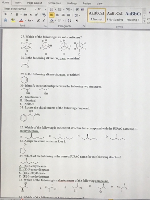 Home Insert Page Layout References Mailings Review View Times New Roman 12 IE AaBbCcl AaBbccl AaBbcu A A A A L1 Normal 1 No spacing Heading 1 Ch Font Paragraph Styles 27. Which of the following is an anti-conforma? 28. Is the following alkene cis, trans, or neither? 29. Is the following alkene cis, uans, or neither? 30. Identify the relationship between the following two structures. OH A Enantiomers B. Identical C. Neither 31 Locate the chiral centers ofthe following compound. 32 Which of the followingis the correct structure for a compound with the IUPACname (S) 3- methylheptanc. 33. Assign the chiral center as R or S 34. Which of the following is the correct IUPACname for the following structure? A ethylhexane B (S-3-methylheptane C (R)-2-ethylhexane D (R)-3-methylheptane 35. Which of the following is a diastereoma the following compound